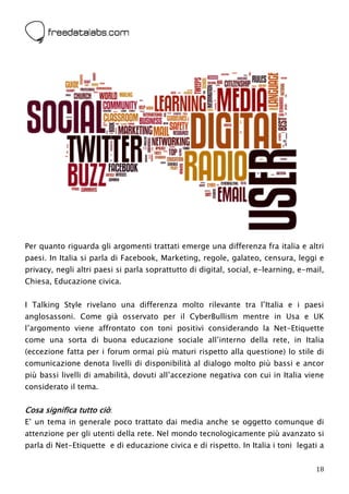  




Per quanto riguarda gli argomenti trattati emerge una differenza fra italia e altri
paesi. In Italia si parla di Facebook, Marketing, regole, galateo, censura, leggi e
privacy, negli altri paesi si parla soprattutto di digital, social, e-learning, e-mail,
Chiesa, Educazione civica.


I Talking Style rivelano una differenza molto rilevante tra l’Italia e i paesi
anglosassoni. Come già osservato per il CyberBullism mentre in Usa e UK
l’argomento viene affrontato con toni positivi considerando la Net-Etiquette
come una sorta di buona educazione sociale all’interno della rete, in Italia
(eccezione fatta per i forum ormai più maturi rispetto alla questione) lo stile di
comunicazione denota livelli di disponibilità al dialogo molto più bassi e ancor
più bassi livelli di amabilità, dovuti all’accezione negativa con cui in Italia viene
considerato il tema.


Cosa significa tutto ciò:
E’ un tema in generale poco trattato dai media anche se oggetto comunque di
attenzione per gli utenti della rete. Nel mondo tecnologicamente più avanzato si
parla di Net-Etiquette e di educazione civica e di rispetto. In Italia i toni legati a


                                                                                    18
 