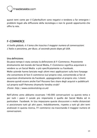  



questi temi come per il Cyberbullism sono negativi e tendono a far emergere i
problemi legati alla diffusione della tecnologia e non le grandi opportunità che
offre la rete.




F-COMMERCE
A livello globale, è il tema che trascina il maggior numero di conversazioni.
L’Italia si posiziona, per Buzz, al secondo posto dopo gli USA.



Una definizione:
Da poco tempo è stata coniata la definizione di F-Commerce. Proveniente
direttamente dal mondo del Social Media, F-Commerce significa acquistare o
vendere su un Social Media o più specificatamente su Facebook.
Molte aziende hanno lanciato negli ultimi mesi applicazioni sulla loro Fanpage
che consentono di fare E–commerce (sul proprio sito), consentendo ai fan di
acquistare direttamente da Facebook ,appoggiandosi al proprio sito. I clienti
devono quindi essere anche Fan? Possono fare share degli acquisti e pubblicarli
sul proprio wall? Potremo chiamarlo Vendita virale?
(Fonte: http://www.contextisking.co.uk)

Nell’ultimo anno abbiamo osservato 140.000 conversazioni su questo tema e
per tutti i paesi il canale più importante è quello dei Social Media ed in
particolare Facebook. In Usa impazzano queste discussioni e molto distanziati
si posizionano tutti gli altri paesi. Indubbiamente, rispetto a tutti gli altri temi
analizzati in questa ricerca, l’F-commerce sta trascinando il maggior numero di
conversazioni.




                                                                                 19
 