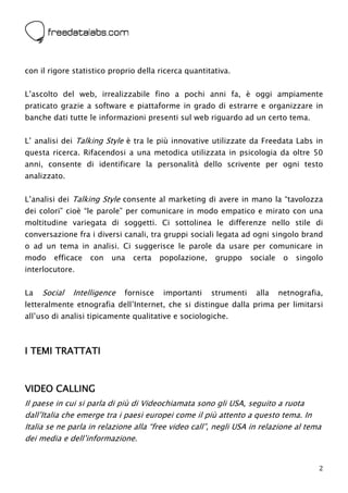  



con il rigore statistico proprio della ricerca quantitativa.


L’ascolto del web, irrealizzabile fino a pochi anni fa, è oggi ampiamente
praticato grazie a software e piattaforme in grado di estrarre e organizzare in
banche dati tutte le informazioni presenti sul web riguardo ad un certo tema.


L’ analisi dei Talking Style è tra le più innovative utilizzate da Freedata Labs in
questa ricerca. Rifacendosi a una metodica utilizzata in psicologia da oltre 50
anni, consente di identificare la personalità dello scrivente per ogni testo
analizzato.


L’analisi dei Talking Style consente al marketing di avere in mano la “tavolozza
dei colori” cioè “le parole” per comunicare in modo empatico e mirato con una
moltitudine variegata di soggetti. Ci sottolinea le differenze nello stile di
conversazione fra i diversi canali, tra gruppi sociali legata ad ogni singolo brand
o ad un tema in analisi. Ci suggerisce le parole da usare per comunicare in
modo    efficace   con   una       certa   popolazione,    gruppo     sociale    o   singolo
interlocutore.


La   Social   Intelligence   fornisce      importanti     strumenti    alla     netnografia,
letteralmente etnografia dell’Internet, che si distingue dalla prima per limitarsi
all’uso di analisi tipicamente qualitative e sociologiche.



I TEMI TRATTATI



VIDEO CALLING
Il paese in cui si parla di più di Videochiamata sono gli USA, seguito a ruota
dall’Italia che emerge tra i paesi europei come il più attento a questo tema. In
Italia se ne parla in relazione alla “free video call”, negli USA in relazione al tema
dei media e dell’informazione.


                                                                                          2
 