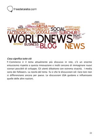  




Cosa significa tutto ciò:
F-Commerce è il tema attualmente più discusso in rete, c’è un enorme
entusiasmo rispetto a questa innovazione e molti cercano di immaginare nuovi
scenari possibili di sviluppo. Gli utenti dibattono con estrema vivacità. I media
sono dei followers. La novità del tema fa sì che le discussioni ed i loro toni non
si differenziano ancora per paese. Le discussioni USA guidano e influenzano
quelle delle altre nazioni.




                                                                               22
 