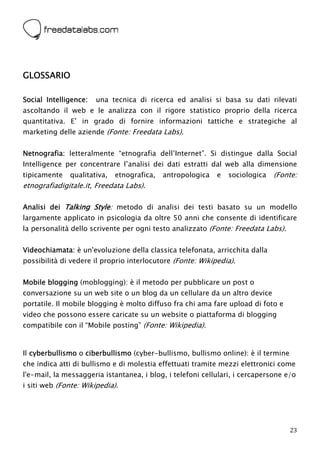  




GLOSSARIO

Social Intelligence:   una tecnica di ricerca ed analisi si basa su dati rilevati
ascoltando il web e le analizza con il rigore statistico proprio della ricerca
quantitativa. E’ in grado di fornire informazioni tattiche e strategiche al
marketing delle aziende (Fonte: Freedata Labs).


Netnografia: letteralmente “etnografia dell’Internet”. Si distingue dalla Social
Intelligence per concentrare l’analisi dei dati estratti dal web alla dimensione
tipicamente   qualitativa,   etnografica,   antropologica   e   sociologica   (Fonte:
etnografiadigitale.it, Freedata Labs).

Analisi dei Talking Style: metodo di analisi dei testi basato su un modello
largamente applicato in psicologia da oltre 50 anni che consente di identificare
la personalità dello scrivente per ogni testo analizzato (Fonte: Freedata Labs).


Videochiamata: è un'evoluzione della classica telefonata, arricchita dalla
possibilità di vedere il proprio interlocutore (Fonte: Wikipedia).


Mobile blogging (moblogging): è il metodo per pubblicare un post o
conversazione su un web site o un blog da un cellulare da un altro device
portatile. Il mobile blogging è molto diffuso fra chi ama fare upload di foto e
video che possono essere caricate su un website o piattaforma di blogging
compatibile con il “Mobile posting” (Fonte: Wikipedia).


Il cyberbullismo o ciberbullismo (cyber-bullismo, bullismo online): è il termine
che indica atti di bullismo e di molestia effettuati tramite mezzi elettronici come
l'e-mail, la messaggeria istantanea, i blog, i telefoni cellulari, i cercapersone e/o
i siti web (Fonte: Wikipedia).




                                                                                   23
 