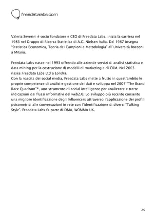  




Valeria Severini è socio fondatore e CEO di Freedata Labs. Inizia la carriera nel
1983 nel Gruppo di Ricerca Statistica di A.C. Nielsen Italia. Dal 1987 insegna
“Statistica Economica, Teoria dei Campioni e Metodologia” all’Università Bocconi
a Milano.


Freedata Labs nasce nel 1993 offrendo alle aziende servizi di analisi statistica e
data mining per la costruzione di modelli di marketing e di CRM. Nel 2003
nasce Freedata Labs Ltd a Londra.
Con la nascita dei social media, Freedata Labs mette a frutto in quest’ambito le
proprie competenze di analisi e gestione dei dati e sviluppa nel 2007 “The Brand
Race Quadrant”®, uno strumento di social intelligence per analizzare e trarre
indicazioni dai flussi informativi del web2.0. Lo sviluppo più recente consente
una migliore identificazione degli Influencers attraverso l’applicazione dei profili
psicometrici alle conversazioni in rete con l’identificazione di diversi “Talking
Style”. Freedata Labs fa parte di DMA, WOMMA UK.




                                                                                    25
 