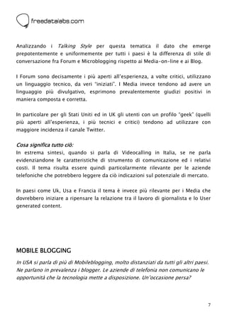  



Analizzando i     Talking Style per questa tematica il dato che emerge
prepotentemente e uniformemente per tutti i paesi è la differenza di stile di
conversazione fra Forum e Microblogging rispetto ai Media-on-line e ai Blog.


I Forum sono decisamente i più aperti all’esperienza, a volte critici, utilizzano
un linguaggio tecnico, da veri “iniziati”. I Media invece tendono ad avere un
linguaggio più divulgativo, esprimono prevalentemente giudizi positivi in
maniera composta e corretta.


In particolare per gli Stati Uniti ed in UK gli utenti con un profilo “geek” (quelli
più aperti all’esperienza, i più tecnici e critici) tendono ad utilizzare con
maggiore incidenza il canale Twitter.


Cosa significa tutto ciò:
In estrema sintesi, quando si parla di Videocalling in Italia, se ne parla
evidenziandone le caratteristiche di strumento di comunicazione ed i relativi
costi. Il tema risulta essere quindi particolarmente rilevante per le aziende
telefoniche che potrebbero leggere da ciò indicazioni sul potenziale di mercato.


In paesi come Uk, Usa e Francia il tema è invece più rilevante per i Media che
dovrebbero iniziare a ripensare la relazione tra il lavoro di giornalista e lo User
generated content.




MOBILE BLOGGING
In USA si parla di più di Mobileblogging, molto distanziati da tutti gli altri paesi.
Ne parlano in prevalenza i blogger. Le aziende di telefonia non comunicano le
opportunità che la tecnologia mette a disposizione. Un’occasione persa?




                                                                                    7
 