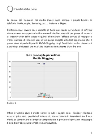  



Le parole più frequenti nei media invece sono sempre i grandi brands di
telefonia Nokia, Apple, Samsung, etc... insieme a Skype.


Confrontando i diversi paesi rispetto al buzz pro-capite per milione di internet
users (calcolato rapportando il numero di risultati raccolti per paese al numero
di internet user dello stesso e quindi eliminando l’effetto dovuto al maggior o
minor numero di internet user di un paese rispetto all’altro) scopriamo che il
paese dove si parla di più di Mobileblogging è gli Stati Uniti, molto distanziati
da tutti gli altri paesi che risultano invece estremamente vicini fra loro.


                  Buzz pro-capite per milione
                       Mobile Blogging
    35
                                 USA
    30


    25


    20


    15


    10


    5
                                    Italia UK
                                 Brasile    Canada
    0                            Francia    Hong Kong


Grafico 5



Infine il talking style è molto simile in tutti i canali: solo i blogger risultano
essere i più aperti, positivi ed entusiasti; non eccedono in tecnicismi ma il loro
modo di comunicare è semplice comprensibile e preciso e riporta un linguaggio
tipico di un’operatività semplice ma innovativa.



                                                                                9
 