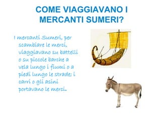 COME VIAGGIAVANO I
         MERCANTI SUMERI?
I mercanti Sumeri, per
  scambiare le merci,
  viaggiavano su battelli
  o su piccole barche a
  vela lungo i fiumi o a
  piedi lungo le strade; i
  carri o gli asini
  portavano le merci.
 