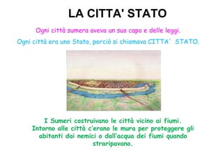 LA CITTA' STATO
     Ogni città sumera aveva un suo capo e delle leggi.
Ogni città era uno Stato, perciò si chiamava CITTA' STATO.




        I Sumeri costruivano le città vicino ai fiumi.
    Intorno alle città c’erano le mura per proteggere gli
      abitanti dai nemici o dall’acqua dei fiumi quando
                         straripavano.
 