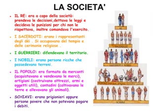 LA SOCIETA'
IL RE: era a capo della società:
prendeva le decisioni,dettava le leggi e
decideva le punizioni per chi non le
rispettava, inoltre comandava l'esercito.
I SACERDOTI: erano i rappresentanti
degli dèi . Si occupavano del tempio e
delle cerimonie religiose .
I GUERRIERI: difendevano il territorio.
I NOBILI: erano persone ricche che
possedevano terreni.
IL POPOLO: era formato da mercanti
(acquistavano e vendevano le merci),
artigiani (costruivano attrezzi, armi e
oggetti utili), contadini (coltivavano le
terre e allevavano gli animali).
SCHIAVI: erano prigionieri oppure
persone povere che non potevano pagare
i debiti.
 