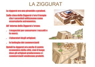 LA ZIGGURAT
La ziggurat era una piramide a gradoni.
Sulla cima della Ziggurat c'era il tempio
  che i sacerdoti utilizzavano come
  osservatorio astronomico.
All' interno della Ziggurat c'erano:
●   i magazzini per conservare i raccolti e
    le merci;
●   i laboratori degli artigiani;
●   le botteghe dei commercianti
Quindi la ziggurat era anche il centro
  economico della città, cioè il luogo
  dove gli artigiani producevano e i
  commercianti vendevano prodotti.
 
