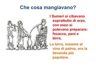 Che cosa mangiavano?
          I Sumeri si cibavano
            soprattutto di orzo,
            con esso si
            potevano preparare:
            focacce, pani e
            birra.
          La birra, insieme al
           vino di palma, era la
           bevanda più
           popolare.
 