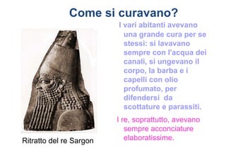 Come si curavano?
                         I vari abitanti avevano
                           una grande cura per se
                           stessi: si lavavano
                           sempre con l'acqua dei
                           canali, si ungevano il
                           corpo, la barba e i
                           capelli con olio
                           profumato, per
                           difendersi da
                           scottature e parassiti.
                         I re, soprattutto, avevano
                            sempre acconciature
Ritratto del re Sargon      elaboratissime.
 