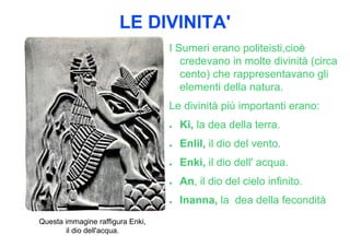 LE DIVINITA'
                                  I Sumeri erano politeisti,cioè
                                     credevano in molte divinità (circa
                                     cento) che rappresentavano gli
                                     elementi della natura.
                                  Le divinità più importanti erano:
                                  ●   Ki, la dea della terra.
                                  ●   Enlil, il dio del vento.
                                  ●   Enki, il dio dell' acqua.
                                  ●   An, il dio del cielo infinito.
                                  ●   Inanna, la dea della fecondità
Questa immagine raffigura Enki,
       il dio dell'acqua.
 