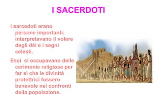 I SACERDOTI
I sarcedoti erano
   persone importanti:
   interpretavano il volere
   degli dèi e i segni
   celesti.
Essi si occupavano delle
 cerimonie religiose per
 far sì che le divinità
 protettrici fossero
 benevole nei confronti
 della popolazione.
 