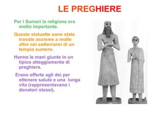 LE PREGHIERE
Per i Sumeri la religione era
  molto importante.
Queste statuette sono state
 trovate assieme a molte
 altre nei sotterranei di un
 tempio sumero.
Hanno le mani giunte in un
  tipico atteggiamento di
  preghiera.
Erano offerte agli dei per
 ottenere salute e una lunga
 vita (rappresentavano i
 donatori stessi).
 