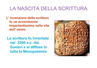 LA NASCITA DELLA SCRITTURA
L' invenzione della scrittura
  fu un avvenimento
  importantissimo nella vita
  dell' uomo.

La scrittura fu inventata
 nel 3200 a.c. dai
 Sumeri e si diffuse in
 tutta la Mesopotamia
 