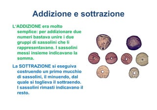 Addizione e sottrazione
L‘ADDIZIONE era molto
  semplice: per addizionare due
  numeri bastava unire i due
  gruppi di sassolini che li
  rappresentavano. I sassolini
  messi insieme indicavano la
  somma.
La SOTTRAZIONE si eseguiva
  costruendo un primo mucchio
  di sassolini, il minuendo, dal
  quale si toglieva il sottraendo.
  I sassolini rimasti indicavano il
  resto.
 