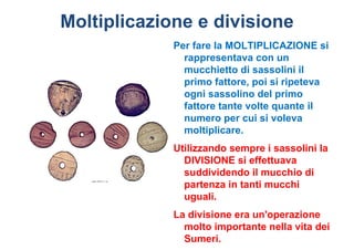 Moltiplicazione e divisione
             Per fare la MOLTIPLICAZIONE si
               rappresentava con un
               mucchietto di sassolini il
               primo fattore, poi si ripeteva
               ogni sassolino del primo
               fattore tante volte quante il
               numero per cui si voleva
               moltiplicare.
             Utilizzando sempre i sassolini la
               DIVISIONE si effettuava
               suddividendo il mucchio di
               partenza in tanti mucchi
               uguali.
             La divisione era un'operazione
               molto importante nella vita dei
               Sumeri.
 