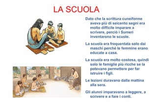 LA SCUOLA
      Dato che la scrittura cuneiforme
        aveva più di seicento segni era
        molto difficile imparare a
        scrivere, perciò i Sumeri
        inventarono le scuole.
      La scuola era frequentata solo dai
        maschi perché le femmine erano
        educate a casa.
      La scuola era molto costosa, quindi
        solo le famiglie più ricche se la
        potevano permettere per far
        istruire i figli.
      Le lezioni duravano dalla mattina
        alla sera.
      Gli alunni imparavano a leggere, a
         scrivere e a fare i conti.
 