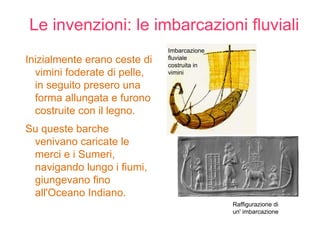 Le invenzioni: le imbarcazioni fluviali
                              Imbarcazione
Inizialmente erano ceste di   fluviale
                              costruita in
  vimini foderate di pelle,   vimini

  in seguito presero una
  forma allungata e furono
  costruite con il legno.
Su queste barche
 venivano caricate le
 merci e i Sumeri,
 navigando lungo i fiumi,
 giungevano fino
 all'Oceano Indiano.
                                             Raffigurazione di
                                             un' imbarcazione
 