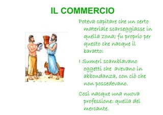 IL COMMERCIO
     Poteva capitare che un certo
       materiale scarseggiasse in
       quella zona; fu proprio per
       questo che nacque il
       baratto:
     I Sumeri scambiavano
       oggetti che avevano in
       abbondanza, con ciò che
       non possedevano.
     Così nacque una nuova
      professione: quella del
      mercante.
 