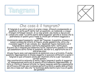 Che cosa è il tangram? 
Il tangram è un antico gioco di origine cinese, ottenuto scomponendo un 
quadrato in sette parti dette tan: un quadrato, un romboide, e cinque 
triangoli rettangoli isosceli, di cui due grandi, uno medio e due piccoli. 
E' conosciuto come "Le sette pietre della saggezza" perché si diceva che la 
padronanza di questo gioco fosse la chiave per ottenere saggezza e 
talento. 
Combinando opportunamente i pezzi del Tangram, è possibile ottenere un 
numero pressoché infinito di figure, alcune geometriche, altre che 
ricordano oggetti d'uso comune, ecc. Qualsiasi figura realizzata con il 
Tangram deve essere costituita impiegando tutti i sette pezzi. 
Giocare con il tangram può sembrare facile, soprattutto quando lo si vede 
già assemblato sotto forma di quadrato, ma non lo è, soprattutto se si è 
alle prime armi. 
Alcune figure sono così espressive da sembrare vive e articolate. È anche 
possibile rappresentare lo stesso soggetto in posizioni differenti e quindi il 
tangram si può utilizzare anche per illustrare storie e per realizzare 
cartoni animati. 
Una caratteristica notevole di molte figure tangram è quella di suggerire 
all'immaginazione molto più di quanto effettivamente rappresentano: di 
fatto si tratta di illusioni ottiche; le figure tangram nella loro essenzialità 
ed efficacia offrono una ricchezza percettiva simile a quella della pittura 
zen che si basa sull'idea che "la tavolozza della mente è più ricca di quella 
del pennello". 
 