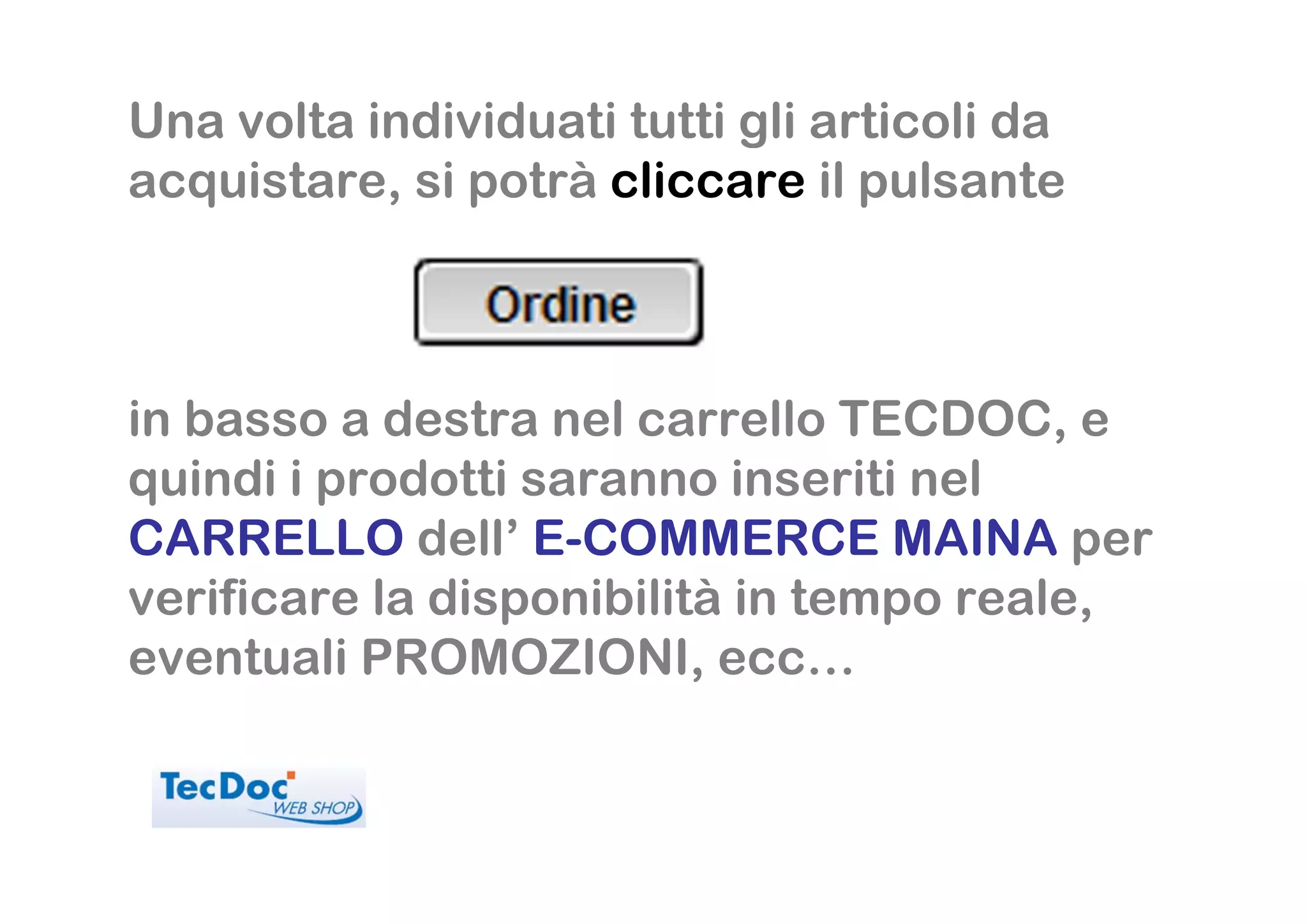 Una volta individuati tutti gli articoli da
acquistare, si potrà cliccare il pulsante



in basso a destra nel carrello TECDOC, e
quindi i prodotti saranno inseriti nel
CARRELLO dell’ E-COMMERCE MAINA per
verificare la disponibilità in tempo reale,
eventuali PROMOZIONI, ecc…
 