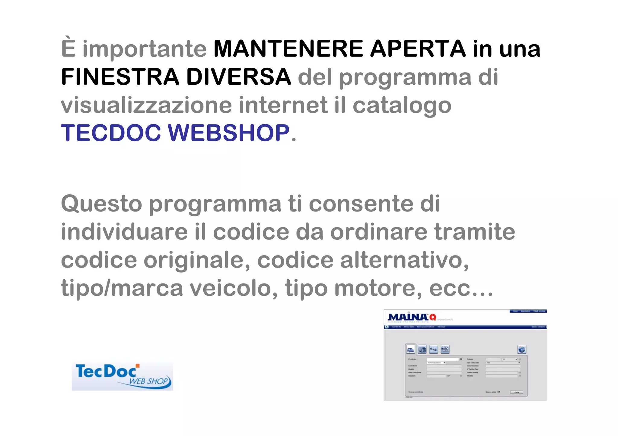 È importante MANTENERE APERTA in una
FINESTRA DIVERSA del programma di
visualizzazione internet il catalogo
TECDOC WEBSHOP.


Questo programma ti consente di
individuare il codice da ordinare tramite
codice originale, codice alternativo,
tipo/marca veicolo, tipo motore, ecc…
 