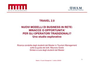 TRAVEL 2.0

    NUOVI MODELLI DI BUSINESS IN RETE:
         MINACCE O OPPORTUNITA’
     PER GLI OPERATORI TRADIZIONALI?
           Uno studio esplorativo


Ricerca condotta dagli studenti del Master in Tourism Management
             sotto la guida del dott. Maurizio Goetz
             Sintesi a cura degli studenti del Master



                                                                       1
                    Master in Tourism Management - V edition 2008/09
 