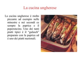 La cucina ungherese
La cucina ungherese è molto
piccante ad esempio nelle
minestre e nei secondi ce
sempre la paprica e il
peperoncino. Uno dei tanti
piatti tipici è il “gulasch”
preparato con la paprica ed
è uno dei piatti nazionali.
 