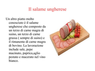 Il salame ungherese
Un altro piatto molto
conosciuto è il salame
ungherese che composto da
un terzo di carne magra di
suino, un terzo di carne
grassa ( sempre di suino) e
il rimanente di carne magra
di bovino. La lavorazione
include sale, pepe
macinato, paprica,aglio
pestato e macerato nel vino
bianco.
 