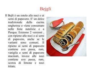 Bejgli
Il Bejli è un rotolo alle noci o ai
semi di papavero. E' un dolce
tradizionale della cucina
ungherese e viene consumato
nelle feste natalizie e a
Pasqua. Esistono 2 versioni ,
con ripieno alle noci o ai semi
di papavero, anche se le
varianti sono comuni. Il
ripieno ai semi di papavero
contiene uva passa, rum,
vaniglia e semi di papavero
macinati, invece alle noci
contiene uva passa, rum,
scorza di limone e noci
tritate.
 