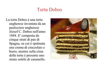 Torta Dobos
La torta Dobos è una torta
ungherese inventata da un
pasticciere ungherese
Jòzsef C. Dobos nell'anno
1884. E' composta da
cinque strati di pan di
Spagna, su cui è spalmata
una crema di cioccolato e
burro, mentre sulla cima
della torta è presente uno
strato sottile di caramello.
 