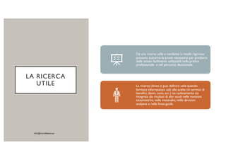 LA RICERCA
UTILE
Da una ricerca utile e condotta in modo rigoroso
possono scaturire le prove necessarie per produrre
delle sintesi facilmente utilizzabili nella pratica
professionale e nel percorso decisionale.
La ricerca clinica si può definire utile quando
fornisce informazioni utili alle scelte (in termini di
benefici, danni, costi, ecc.) sia isolatamente sia
integrata dai risultati di altri studi nelle revisioni
sistematiche, nelle metanalisi, nelle decision
analyses e nelle linee-guida.
 