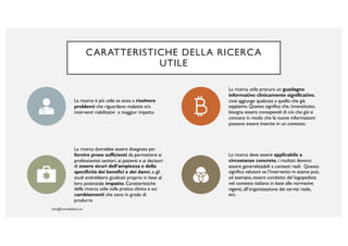 CARATTERISTICHE DELLA RICERCA
UTILE
La ricerca è più utile se aiuta a risolvere
problemi che riguardano malattie e/o
interventi riabilitativi a maggior impatto.
La ricerca utile procura un guadagno
informativo clinicamente significativo,
cioè aggiunge qualcosa a quello che già
sappiamo. Questo significa che, innanzitutto,
bisogna essere consapevoli di ciò che già si
conosce in modo che le nuove informazioni
possano essere inserite in un contesto.
La ricerca dovrebbe essere disegnata per
fornire prove sufficienti da permettere ai
professionisti sanitari, ai pazienti e ai decisori
di essere sicuri dell’ampiezza e della
specificità dei benefici e dei danni, e gli
studi andrebbero giudicati proprio in base al
loro potenziale impatto. Caratteristiche
della ricerca utile sulla pratica clinica e sui
cambiamenti che sono in grado di
produrre.
La ricerca deve essere applicabile a
circostanze concrete, i risultati devono
essere generalizzabili a contesti reali. Questo
significa valutare se l’intervento in esame può,
ad esempio, essere condotto dal logopedista
nel contesto italiano in base alle normative
vigenti, all’organizzazione dei servizi reale,
ecc.
 