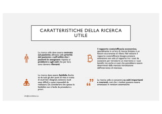 CARATTERISTICHE DELLA RICERCA
UTILE
La ricerca utile deve essere centrata
sul paziente, allineata sulle priorità
del paziente e sull’utilità che i
pazienti le assegnano rispetto ai
problemi e agli esiti che per loro
sono davvero rilevanti.
Il rapporto costo/efficacia economica,
specialmente in un’era di risorse limitate, è un
fattore sicuramente di rilievo. Nel valutare il
rapporto costo/efficacia bisogna prestare
attenzione non solo al rapporto tra i costi da
sostenere per introdurre un intervento e i suoi
benefici ma anche ai costi che potrebbero essere
determinati dalla mancata introduzione
dell'intervento di interesse.
La ricerca deve essere fattibile.Anche
se da tutti gli altri punti di vista si tratta
di studi ben disegnati, esistono studi
assai difficili o quasi impossibili da
realizzare. Da considerare che spesso la
fattibilità non è facile da prevedere a
priori.
La ricerca utile si concentra su esiti importanti
e coerenti, così che i risultati possano essere
sintetizzati in revisioni sistematiche
 