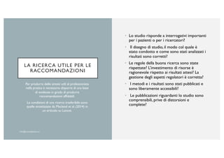 LA RICERCA UTILE PER LE
RACCOMANDAZIONI
• Lo studio risponde a interrogativi importanti
per i pazienti o per i ricercatori?
• Il disegno di studio, il modo col quale è
stato condotto e come sono stati analizzati i
risultati sono corretti?
• Le regole della buona ricerca sono state
rispettate? L’investimento di risorse è
ragionevole rispetto ai risultati attesi? La
gestione degli aspetti regolatori è corretta?
• I metodi e i risultati sono stati pubblicati e
sono liberamente accessibili?
• Le pubblicazioni riguardanti lo studio sono
comprensibili, prive di distorsioni e
complete?
Per produrre delle sintesi utili al professionista
nella pratica è necessario disporre di una base
di evidenze in grado di produrre
raccomandazioni affidabili.
Le condizioni di una ricerca trasferibile sono
quelle sintetizzate da Macleod et al. (2014) in
un articolo su Lancet.
 