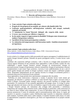 Sessioni parallele 6 –11 (dalle 11.00 alle 14.00)
L’ordine delle relazioni rispetta l’ordine alfabetico del primo autore

7. Ricerche sull’integrazione scolastica
Presiedono: Ottavia Albanese, Università di Milano Bicocca e Luisa Molinari, Università di
Parma
♦ Come costruire l'agio scolastico nella classe
♦ Progetto di vita:proposta di un modello per educare alla Qualità della Vita
♦ Confronto quali-quantitativo sull’integrazione scolastica; dati europei, nazionali,
regionali, provinciali
♦ “I Sottomarini Lo Sanno” Racconti dialogati alla scoperta della mente
♦ L’errore: una occasione per riflettere e imparare
♦ In che modo i ragazzi si rappresentano la disabilità? Il disegno come strumento per
studiare l’integrazione scolastica
♦ I predittori di una buona partecipazione scolastica
♦ La valutazione del temperamento e dell’interazione madre - bambino nei prematuri:
un’esperienza.
Come costruire l'agio scolastico nella classe
Silvia Andrich, Centro Studi Erickson e Lidio Miato, CNIS - Università di Venezia
dir.ic.altopianodipine@scuole.provincia.tn.it
In età evolutiva lo sviluppo positivo della personalità del ragazzo presuppone il soddisfacimento di
quattro bisogni formativi primari. Partendo da questo presupposto teorico, il nostro lavoro vuole
dare un
contributo alla costruzione dell'agio scolastico, volto a favorire lo sviluppo della personalità di
ciascun ragazzo all'interno di una comunità classe apprenditiva. L'idea di fondo è quella che solo
soddisfando i quattro bisogni formativi primari (bisogno di socializzazione, bisogno di
personalizzazione, bisogno di sperimentare relazioni simmetriche, bisogno di sperimentare relazioni
complementari) si può creare l'agio scolastico, viceversa il non soddisfacimento di uno o più di
questi quattro bisogni può portare al disagio scolastico vissuto dal singolo o dall'intero gruppo
classe. Rispondere adeguatamente ad essi significa favorire lo sviluppo di un'identità positiva e
sostenerla attraverso la costruzione di una comunità
classe apprenditiva, luogo protetto dove sperimentare e prepararsi alla vita adulta.
Nell'ottica di creare motivazione e benessere a scuola, il presente lavoro vuole aiutare gli
insegnanti, gli educatori e i genitori a riflettere su come favorire l'agio e capire viceversa come si
forma il disagio, ricercando quelle strategie educative che possono facilitare lo sviluppo della
personalità e la costruzione di una comunità apprenditiva del gruppo classe. Si rivolge in primo
luogo agli educatori che hanno a che fare con bambini e ragazzi in età scolare, cercando di indagare
i bisogni formativi primari che sottostanno allo sviluppo della personalità e sottolineare
l'importanza del sostegno della comunità locale e della famiglia in particolare, nella costruzione di
un clima di classe fondato sulla cooperazione. Si cerca di individuare una serie di strumenti che
possono promuovere il senso di comunità, quali la personalizzazione della classe, le regole, gli
incentivi, le sanzioni e la patente a punti, l'attribuzione degli incarichi, la valutazione orientativa
dello studente, il portfolio della classe e dello studente, il contratto formativo della classe e le unità
di apprendimento cooperativo metacognitivo, per finire con l'apprendimento di un proprio metodo
di studio.

 