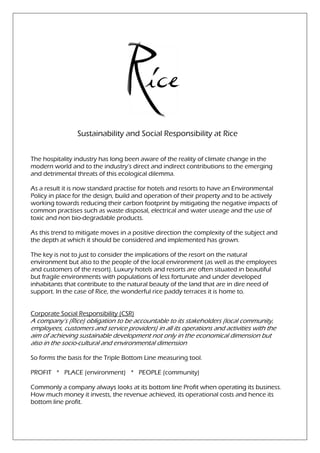 Sustainability and Social Responsibility at Rice


The hospitality industry has long been aware of the reality of climate change in the
modern world and to the industry’s direct and indirect contributions to the emerging
and detrimental threats of this ecological dilemma.

As a result it is now standard pr
                               practise for hotels and resorts to have an Environmental
                                                                          E
Policy in place for the design, build and operation of their property and to be actively
working towards reducing their carbon footprint by mitigating the negative impacts of
                                                               ing
common practises such as waste disposal, electrical and water useage and the use of
toxic and non bio-degradable products.
                    degradable

As this trend to mitigate moves in a positive direction the complexity of the subject and
the depth at which it should be considered and implemented has grown.

The key is not to just to consider the implications of the resort on the natural
environment but also to the people of th local environment (as well as the employees
                                         the
and customers of the resort). Luxury hotels and resorts are often situated i beautiful
                              .                                              in
but fragile environments with populations of less fortunate and under developed
inhabitants that contribute to the natural beauty of the land that are in dire need of
support. In the case of Rice, the wonderful rice paddy terraces it is home to
                                                                            to.


Corporate Social Responsibility (CSR)
A company’s (Rice) obligation to be accountable to its stakeholders (local community,
employees, customers and service providers) in all its operations and activities with the
aim of achieving sustainable development not only in the economical dimension but
                               development
also in the socio-cultural and environmental dimension
                  cultural

So forms the basis for the Triple Bottom Line measuring tool.

PROFIT * PLACE (environment) * PEOPLE (community)

Commonly a company always look at its bottom line Profit when operating its business.
                             looks
How much money it invests, the revenue achieved, its operational costs and hence its
bottom line profit.
 