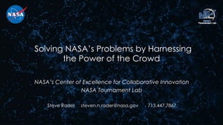 Solving NASA’s Problems by Harnessing
the Power of the Crowd
NASA’s Center of Excellence for Collaborative Innovation
NASA Tournament Lab
Steve Rader steven.n.rader@nasa.gov 713.447.7867
Trade names, trademarks, and logos are used in this report for identification only. Their usage does not constitute an official endorsement, either expressed or implied, by the National Aeronautics and Space Administration.
 