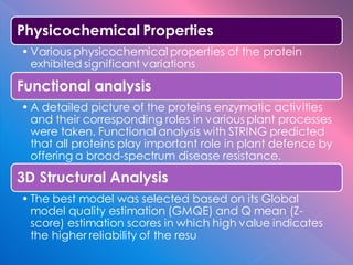 Physicochemical Properties
• Various physicochemical properties of the protein
exhibited significant variations
Functional analysis
• A detailed picture of the proteins enzymatic activities
and their corresponding roles in various plant processes
were taken. Functional analysis with STRING predicted
that all proteins play important role in plant defence by
offering a broad-spectrum disease resistance.
3D Structural Analysis
• The best model was selected based on its Global
model quality estimation (GMQE) and Q mean (Z-
score) estimation scores in which high value indicates
the higher reliability of the resu
 