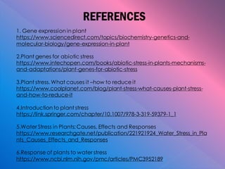 1. Gene expression in plant
https://www.sciencedirect.com/topics/biochemistry-genetics-and-
molecular-biology/gene-expression-in-plant
2.Plant genes for abiotic stress
https://www.intechopen.com/books/abiotic-stress-in-plants-mechanisms-
and-adaptations/plant-genes-for-abiotic-stress
3.Plant stress. What causes it –how to reduce it
https://www.coolplanet.com/blog/plant-stress-what-causes-plant-stress-
and-how-to-reduce-it
4.Introduction to plant stress
https://link.springer.com/chapter/10.1007/978-3-319-59379-1_1
5.Water Stress in Plants: Causes, Effects and Responses
https://www.researchgate.net/publication/221921924_Water_Stress_in_Pla
nts_Causes_Effects_and_Responses
6.Response of plants to water stress
https://www.ncbi.nlm.nih.gov/pmc/articles/PMC3952189/
REFERENCES
 