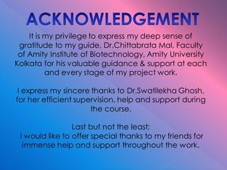 It is my privilege to express my deep sense of
gratitude to my guide, Dr.Chittabrata Mal, Faculty
of Amity Institute of Biotechnology, Amity University
Kolkata for his valuable guidance & support at each
and every stage of my project work.
I express my sincere thanks to Dr.Swatilekha Ghosh,
for her efficient supervision, help and support during
the course.
Last but not the least;
I would like to offer special thanks to my friends for
immense help and support throughout the work.
 