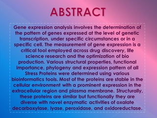 Gene expression analysis involves the determination of
the pattern of genes expressed at the level of genetic
transcription, under specific circumstances or in a
specific cell. The measurement of gene expression is a
critical tool employed across drug discovery, life
science research and the optimization of bio
production. Various structural properties, functional
importance, phylogeny and expression pattern of all
Stress Proteins were determined using various
bioinformatics tools. Most of the proteins are stable in the
cellular environment with a prominent expression in the
extracellular region and plasma membrane. Structurally,
these proteins are similar but functionally they are
diverse with novel enzymatic activities of oxalate
decarboxylase, lyase, peroxidase, and oxidoreductase.
 