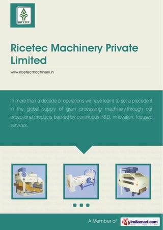 A Member of
Ricetec Machinery Private
Limited
www.ricetecmachinery.in
Ricetec Pc-Mega Ricetec Pre Cleaner Classy Ricetec Density Destoner Ricetec Combind
Paddy Cleaner Ricetec Vibro Sheller Plus Ricetec Husk Aspifator Ricetec Padddy
Separator Ricetec Destoner Smart - B Ricetec Whitener Plus Ricetec Mini Silky Ricetec Super
Silky Polisher Ricetec Multi Grader Gyro Sifter Ricetec Pc-Mega Ricetec Pre Cleaner
Classy Ricetec Density Destoner Ricetec Combind Paddy Cleaner Ricetec Vibro Sheller
Plus Ricetec Husk Aspifator Ricetec Padddy Separator Ricetec Destoner Smart - B Ricetec
Whitener Plus Ricetec Mini Silky Ricetec Super Silky Polisher Ricetec Multi Grader Gyro
Sifter Ricetec Pc-Mega Ricetec Pre Cleaner Classy Ricetec Density Destoner Ricetec Combind
Paddy Cleaner Ricetec Vibro Sheller Plus Ricetec Husk Aspifator Ricetec Padddy
Separator Ricetec Destoner Smart - B Ricetec Whitener Plus Ricetec Mini Silky Ricetec Super
Silky Polisher Ricetec Multi Grader Gyro Sifter Ricetec Pc-Mega Ricetec Pre Cleaner
Classy Ricetec Density Destoner Ricetec Combind Paddy Cleaner Ricetec Vibro Sheller
Plus Ricetec Husk Aspifator Ricetec Padddy Separator Ricetec Destoner Smart - B Ricetec
Whitener Plus Ricetec Mini Silky Ricetec Super Silky Polisher Ricetec Multi Grader Gyro
Sifter Ricetec Pc-Mega Ricetec Pre Cleaner Classy Ricetec Density Destoner Ricetec Combind
Paddy Cleaner Ricetec Vibro Sheller Plus Ricetec Husk Aspifator Ricetec Padddy
Separator Ricetec Destoner Smart - B Ricetec Whitener Plus Ricetec Mini Silky Ricetec Super
Silky Polisher Ricetec Multi Grader Gyro Sifter Ricetec Pc-Mega Ricetec Pre Cleaner
Classy Ricetec Density Destoner Ricetec Combind Paddy Cleaner Ricetec Vibro Sheller
In more than a decade of operations we have learnt to set a precedent
in the global supply of grain processing machinery through our
exceptional products backed by continuous R&D, innovation, focused
services.
 
