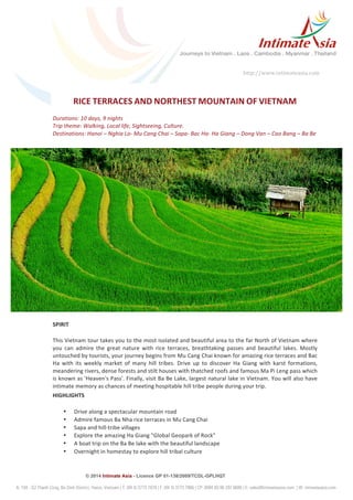 © 2014 Intimate Asia - Licence GP 01-138/2009/TCDL-GPLHQT
http://www.intimateasia.com	
  
	
  
RICE	
  TERRACES	
  AND	
  NORTHEST	
  MOUNTAIN	
  OF	
  VIETNAM	
  
	
  
Durations:	
  10	
  days,	
  9	
  nights	
  
Trip	
  theme:	
  Walking,	
  Local	
  life,	
  Sightseeing,	
  Culture.	
  
Destinations:	
  Hanoi	
  –	
  Nghia	
  Lo-­‐	
  Mu	
  Cang	
  Chai	
  –	
  Sapa-­‐	
  Bac	
  Ha-­‐	
  Ha	
  Giang	
  –	
  Dong	
  Van	
  –	
  Cao	
  Bang	
  –	
  Ba	
  Be	
  
	
  
	
  
	
  
	
  
	
  
	
  
	
  
	
  
	
  
	
  
	
  
SPIRIT	
  
This	
  Vietnam	
  tour	
  takes	
  you	
  to	
  the	
  most	
  isolated	
  and	
  beautiful	
  area	
  to	
  the	
  far	
  North	
  of	
  Vietnam	
  where	
  
you	
   can	
   admire	
   the	
   great	
   nature	
   with	
   rice	
   terraces,	
   breathtaking	
   passes	
   and	
   beautiful	
   lakes.	
   Mostly	
  
untouched	
  by	
  tourists,	
  your	
  journey	
  begins	
  from	
  Mu	
  Cang	
  Chai	
  known	
  for	
  amazing	
  rice	
  terraces	
  and	
  Bac	
  
Ha	
   with	
   its	
   weekly	
   market	
   of	
   many	
   hill	
   tribes.	
   Drive	
   up	
   to	
   discover	
   Ha	
   Giang	
   with	
   karst	
   formations,	
  
meandering	
  rivers,	
  dense	
  forests	
  and	
  stilt	
  houses	
  with	
  thatched	
  roofs	
  and	
  famous	
  Ma	
  Pi	
  Leng	
  pass	
  which	
  
is	
  known	
  as	
  'Heaven's	
  Pass'.	
  Finally,	
  visit	
  Ba	
  Be	
  Lake,	
  largest	
  natural	
  lake	
  in	
  Vietnam.	
  You	
  will	
  also	
  have	
  
intimate	
  memory	
  as	
  chances	
  of	
  meeting	
  hospitable	
  hill	
  tribe	
  people	
  during	
  your	
  trip.	
  
HIGHLIGHTS	
  
• Drive	
  along	
  a	
  spectacular	
  mountain	
  road	
  
• Admire	
  famous	
  Ba	
  Nha	
  rice	
  terraces	
  in	
  Mu	
  Cang	
  Chai	
  
• Sapa	
  and	
  hill-­‐tribe	
  villages	
  
• Explore	
  the	
  amazing	
  Ha	
  Giang	
  "Global	
  Geopark	
  of	
  Rock"	
  
• A	
  boat	
  trip	
  on	
  the	
  Ba	
  Be	
  lake	
  with	
  the	
  beautiful	
  landscape	
  	
  
• Overnight	
  in	
  homestay	
  to	
  explore	
  hill	
  tribal	
  culture	
  
	
  
 