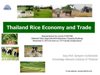 Thailand Rice Economy and Trade
Assc.Prof. Somporn Isvilanonda
Knowledge Network Institute of Thailand
Special lecture for course 01007496
Selected Topic (Agricultural Entrepreneur Capacity Building)
November 5, 2013 at room no. 317 Faculty of Agriculture
E-mail address: somporn@knit.or.th
 