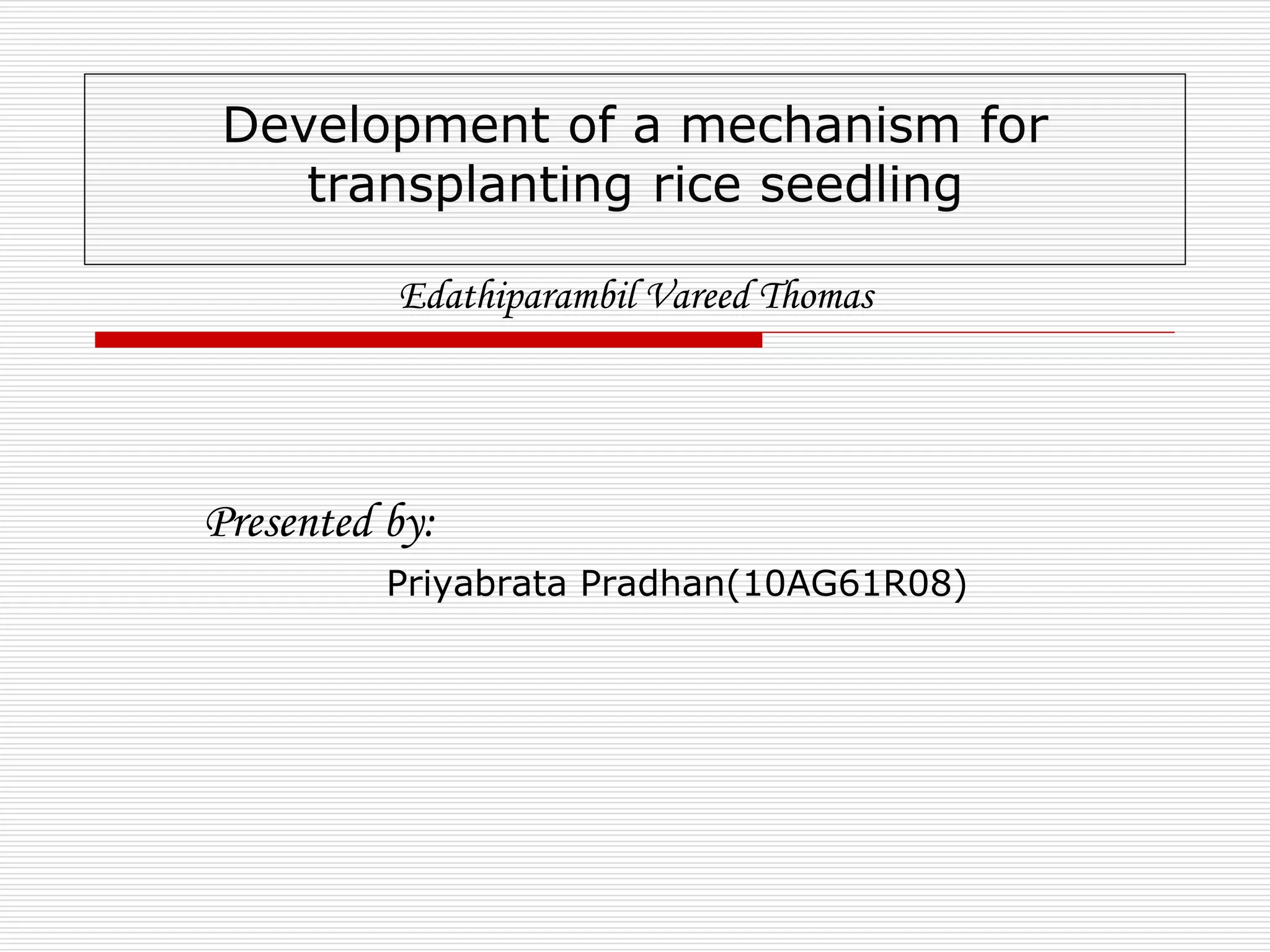 Development of a mechanism for 
transplanting rice seedling 
Edathiparambil Vareed Thomas 
Presented by: 
Priyabrata Pradhan(10AG61R08) 
 