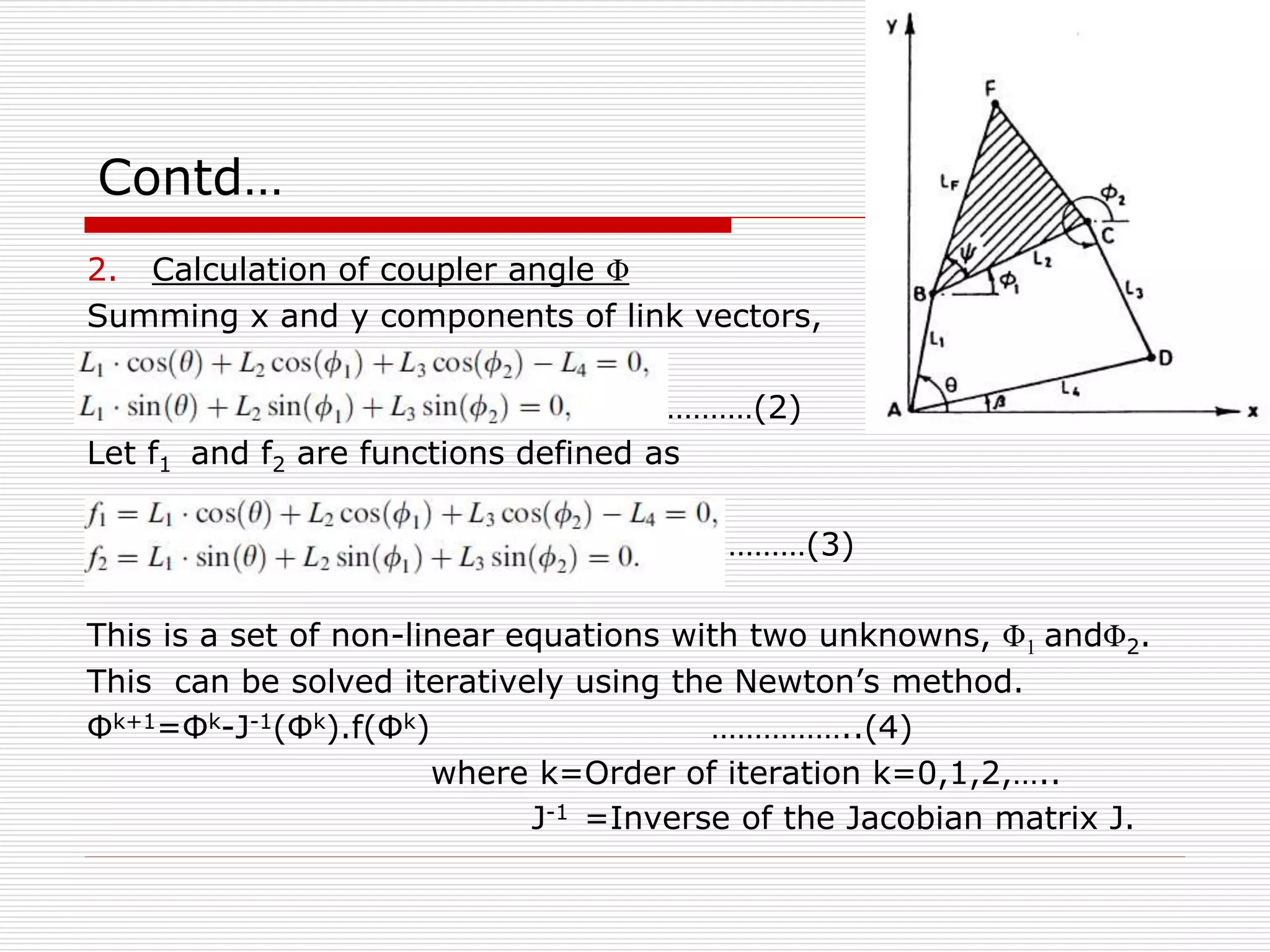 Contd… 
2. Calculation of coupler angle Φ 
Summing x and y components of link vectors, 
…………(2) 
Let f1 and f2 are functions defined as 
………(3) 
This is a set of non-linear equations with two unknowns, Φ1 andΦ2. 
This can be solved iteratively using the Newton’s method. 
Φk+1=Φk-J-1(Φk).f(Φk) ……………..(4) 
where k=Order of iteration k=0,1,2,….. 
J-1 =Inverse of the Jacobian matrix J. 
 