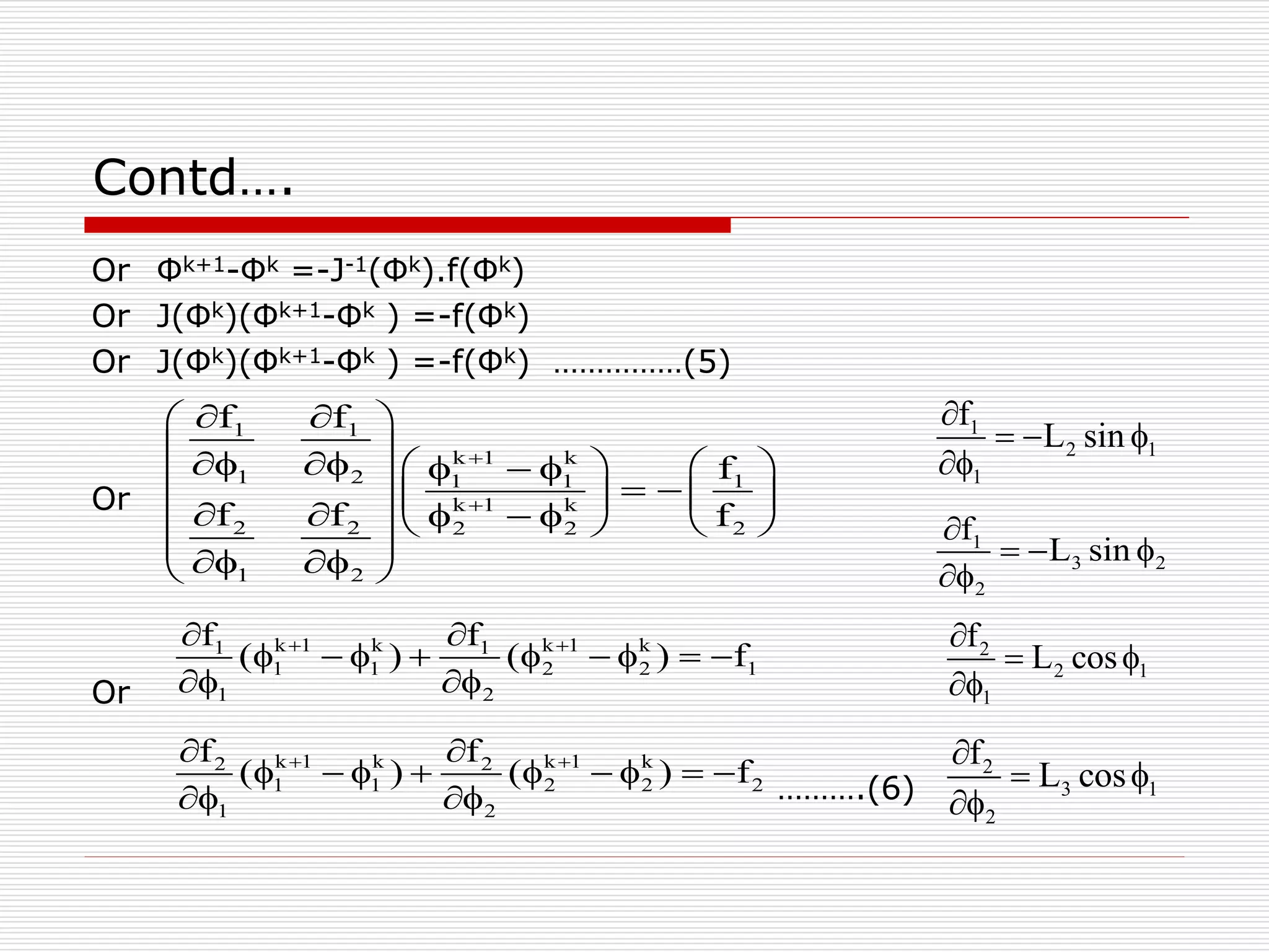 Contd…. 
Or Φk+1-Φk =-J-1(Φk).f(Φk) 
Or J(Φk)(Φk+1-Φk ) =-f(Φk) 
Or J(Φk)(Φk+1-Φk ) =-f(Φk) ……………(5) 
Or 
Or 
    
                  
           
  
    
( ) ( ) f     
         
  
( ) ( ) f     
         
  
……….(6) 
f f 
1 1 
k  
1 k 
1 2 1 1 1 
k  
1 k 
2 2 2 2 2 
1 2 
f 
f f f 
f f 
1 k 1 k 1 k 1 k 
1 1 2 2 1 
1 2 
f f 
2 k 1 k 2 k 1 k 
1 1 2 2 2 
1 2 
1 
2 1 
1 
f 
L sin 
 
   
 
1 
3 2 
2 
f 
L sin 
 
   
 
2 
2 1 
1 
f 
L cos 
 
  
 
2 
3 1 
2 
f 
L cos 
 
  
 
 