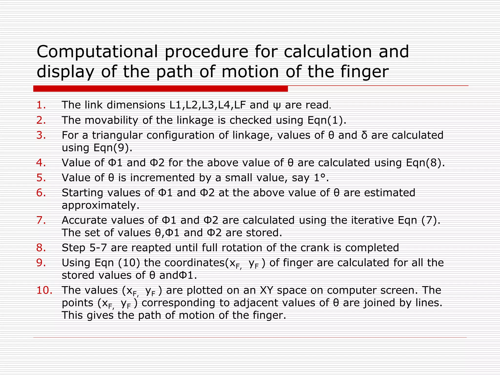 Computational procedure for calculation and 
display of the path of motion of the finger 
1. The link dimensions L1,L2,L3,L4,LF and ψ are read. 
2. The movability of the linkage is checked using Eqn(1). 
3. For a triangular configuration of linkage, values of θ and δ are calculated 
using Eqn(9). 
4. Value of Φ1 and Φ2 for the above value of θ are calculated using Eqn(8). 
5. Value of θ is incremented by a small value, say 1°. 
6. Starting values of Φ1 and Φ2 at the above value of θ are estimated 
approximately. 
7. Accurate values of Φ1 and Φ2 are calculated using the iterative Eqn (7). 
The set of values θ,Φ1 and Φ2 are stored. 
8. Step 5-7 are reapted until full rotation of the crank is completed 
9. Using Eqn (10) the coordinates(xF, yF ) of finger are calculated for all the 
stored values of θ andΦ1. 
10. The values (xF, yF ) are plotted on an XY space on computer screen. The 
points (xF, yF ) corresponding to adjacent values of θ are joined by lines. 
This gives the path of motion of the finger. 
 