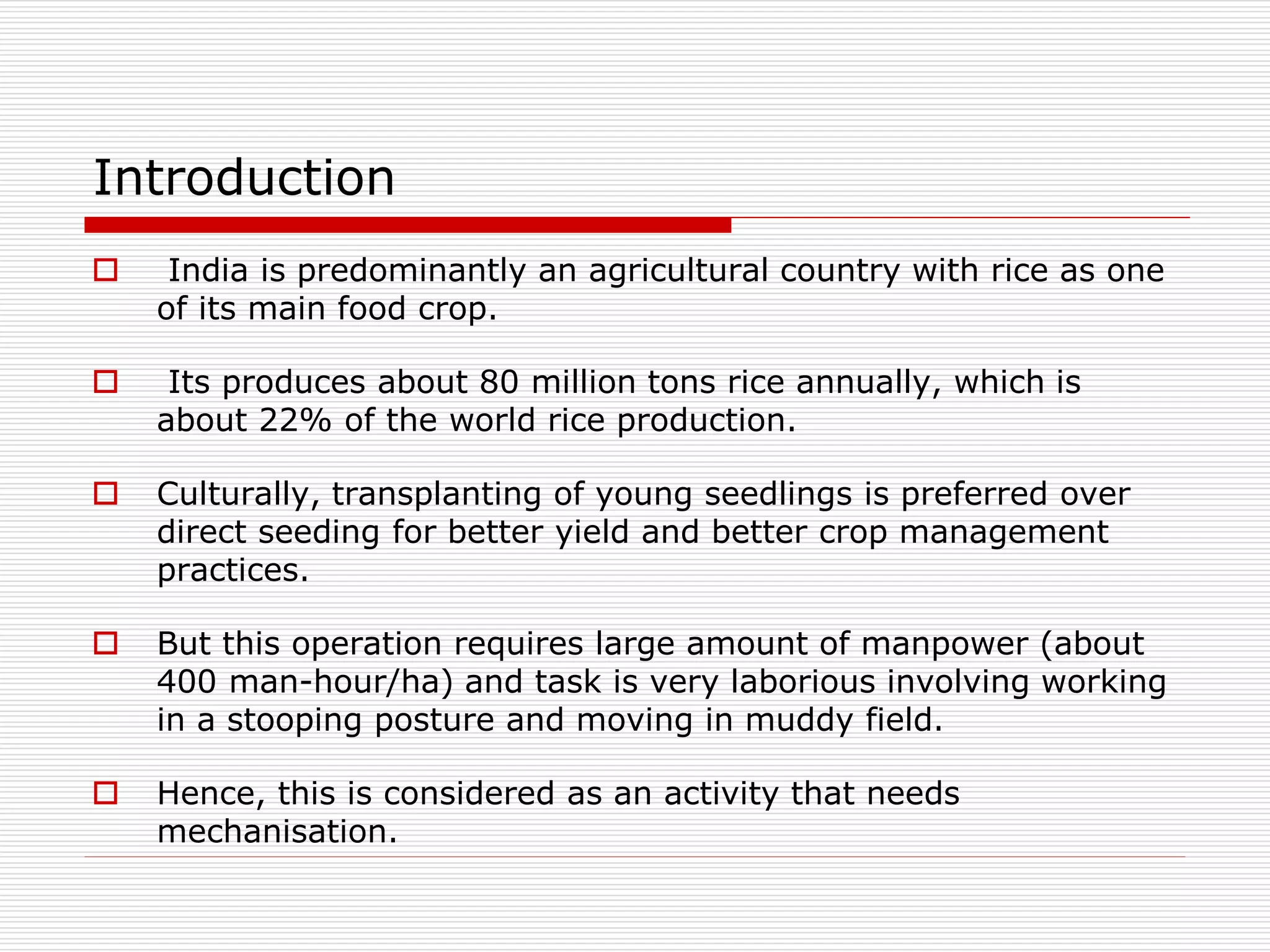 Introduction 
 India is predominantly an agricultural country with rice as one 
of its main food crop. 
 Its produces about 80 million tons rice annually, which is 
about 22% of the world rice production. 
 Culturally, transplanting of young seedlings is preferred over 
direct seeding for better yield and better crop management 
practices. 
 But this operation requires large amount of manpower (about 
400 man-hour/ha) and task is very laborious involving working 
in a stooping posture and moving in muddy field. 
 Hence, this is considered as an activity that needs 
mechanisation. 
 